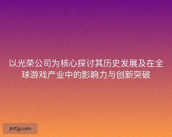 以光荣公司为核心探讨其历史发展及在全球游戏产业中的影响力与创新突破